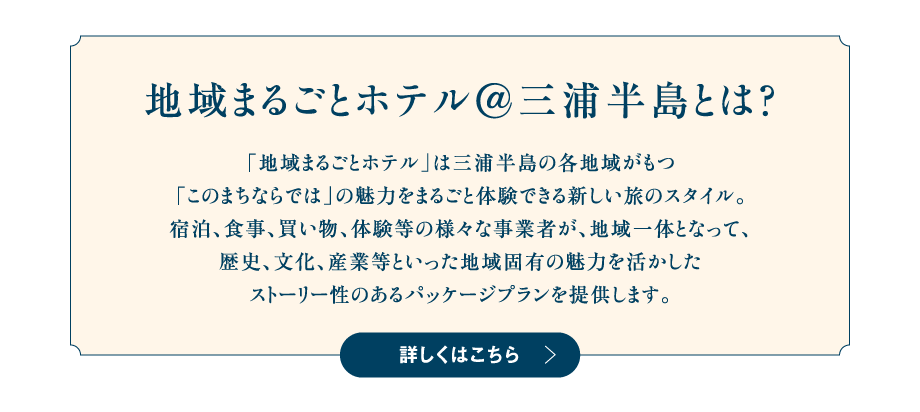 地域まるごとホテル@三浦半島とは？「地域まるごとホテル」は三浦半島の各地域がもつ「このまちならでは」の魅力をまるごと体験できる新しい旅のスタイル。宿泊、食事、買い物、体験等の様々な事業者が、地域一体となって、歴史、文化、産業等といった地域固有の魅力を活かしたストーリー性のあるパッケージプランを提供します。